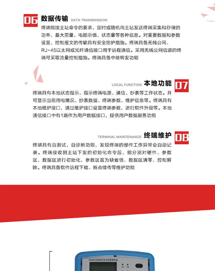 4、控制功能 
終端具備的控制功能主要分為功率定值控制（時(shí)段功控、廠休功控、營(yíng)業(yè)報(bào)停功控、當(dāng)前功率下浮功控）、電量定值控制（月電控、購(gòu)電控）、保電/剔除、遠(yuǎn)方控制這四大類。 
5、事件記錄
終端根據(jù)主站設(shè)置的事件屬性按照重要事件和一般事件分類記錄。每條記錄的內(nèi)容包括事件類型、發(fā)生時(shí)間及相關(guān)情況。對(duì)于主站設(shè)置的重要事件，當(dāng)事件發(fā)生后終端實(shí)時(shí)刷新重要事件計(jì)數(shù)器內(nèi)容，記為記錄，并可以通過(guò)主站請(qǐng)求訪問(wèn)召測(cè)事件記錄，對(duì)于采用平衡傳輸信道的終端應(yīng)直接將重要事件主動(dòng)及時(shí)上報(bào)主站。對(duì)于主站設(shè)置的一般事件，當(dāng)事件發(fā)生后終端實(shí)時(shí)刷新一般事件計(jì)數(shù)器內(nèi)容，記為事件記錄，等待主站查詢。
6、數(shù)據(jù)傳輸
終端能按主站命令的要求，定時(shí)或隨機(jī)向主站發(fā)送終端采集和存儲(chǔ)的功率、最大需量、電能示值、狀態(tài)量等各種信息。對(duì)重要數(shù)據(jù)和參數(shù)設(shè)置、控制報(bào)文的傳輸具有安全防護(hù)措施。終端具備無(wú)線公網(wǎng)、RJ-45以太網(wǎng)或光纖通信接口用于遠(yuǎn)程通信。采用無(wú)線公網(wǎng)信道的終端可采取流量控制措施。終端具備中繼轉(zhuǎn)發(fā)功能。
7、本地功能
終端具有本地狀態(tài)指示，指示終端電源、通信、抄表等工作狀態(tài)。并可顯示當(dāng)前用電情況、抄表數(shù)據(jù)、終端參數(shù)、維護(hù)信息等。終端具有本地維護(hù)接口，通過(guò)維護(hù)接口設(shè)置終端參數(shù)，進(jìn)行軟件升級(jí)等。本地通信接口中有1路作為用戶數(shù)據(jù)接口，提供用戶數(shù)據(jù)服務(wù)功能。由用戶根據(jù)需要查詢實(shí)時(shí)用電數(shù)據(jù)和參數(shù)（如用電曲線、時(shí)段費(fèi)率、購(gòu)用電信息等）、供電信息（如停限電通知、電價(jià)信息、催費(fèi)信息等）、告警信息等。
8、終端維護(hù) 終端具有自測(cè)試、自診斷功能，發(fā)現(xiàn)終端的部件工作異常會(huì)自動(dòng)記錄。終端接收到主站下發(fā)的初始化命令后，能分別對(duì)硬件、參數(shù)區(qū)、數(shù)據(jù)區(qū)進(jìn)行初始化，參數(shù)區(qū)置為缺省值，數(shù)據(jù)區(qū)清零，控制解除。終端具備軟件遠(yuǎn)程下載、斷點(diǎn)續(xù)傳等維護(hù)功能。